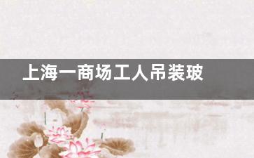 上海一商场工人吊装玻璃时坠亡 到底是怎么回事？